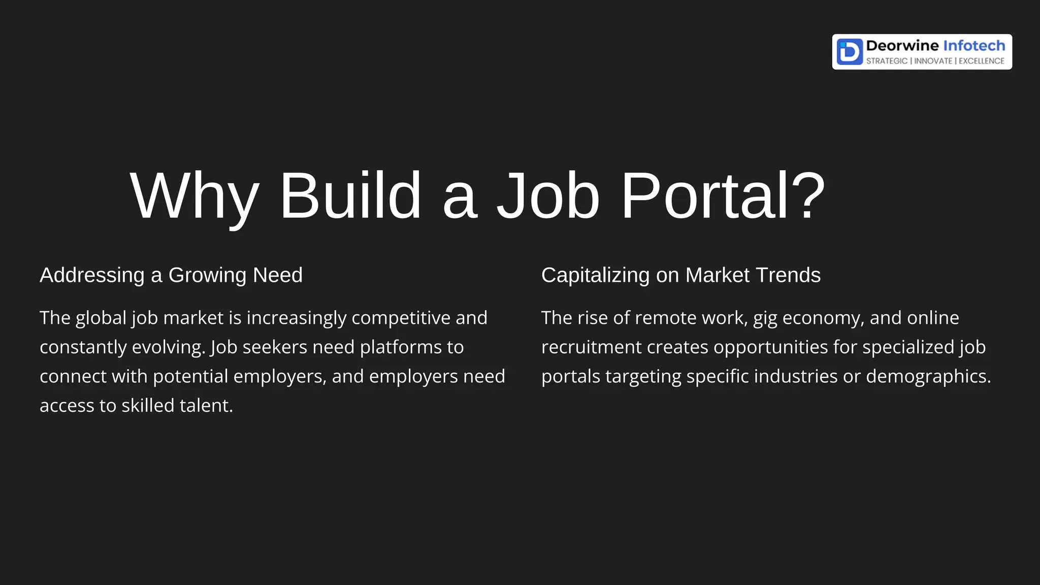 Why Build a Job Portal?
Addressing a Growing Need
The global job market is increasingly competitive and
constantly evolving. Job seekers need platforms to
connect with potential employers, and employers need
access to skilled talent.
Capitalizing on Market Trends
The rise of remote work, gig economy, and online
recruitment creates opportunities for specialized job
portals targeting specific industries or demographics.
 