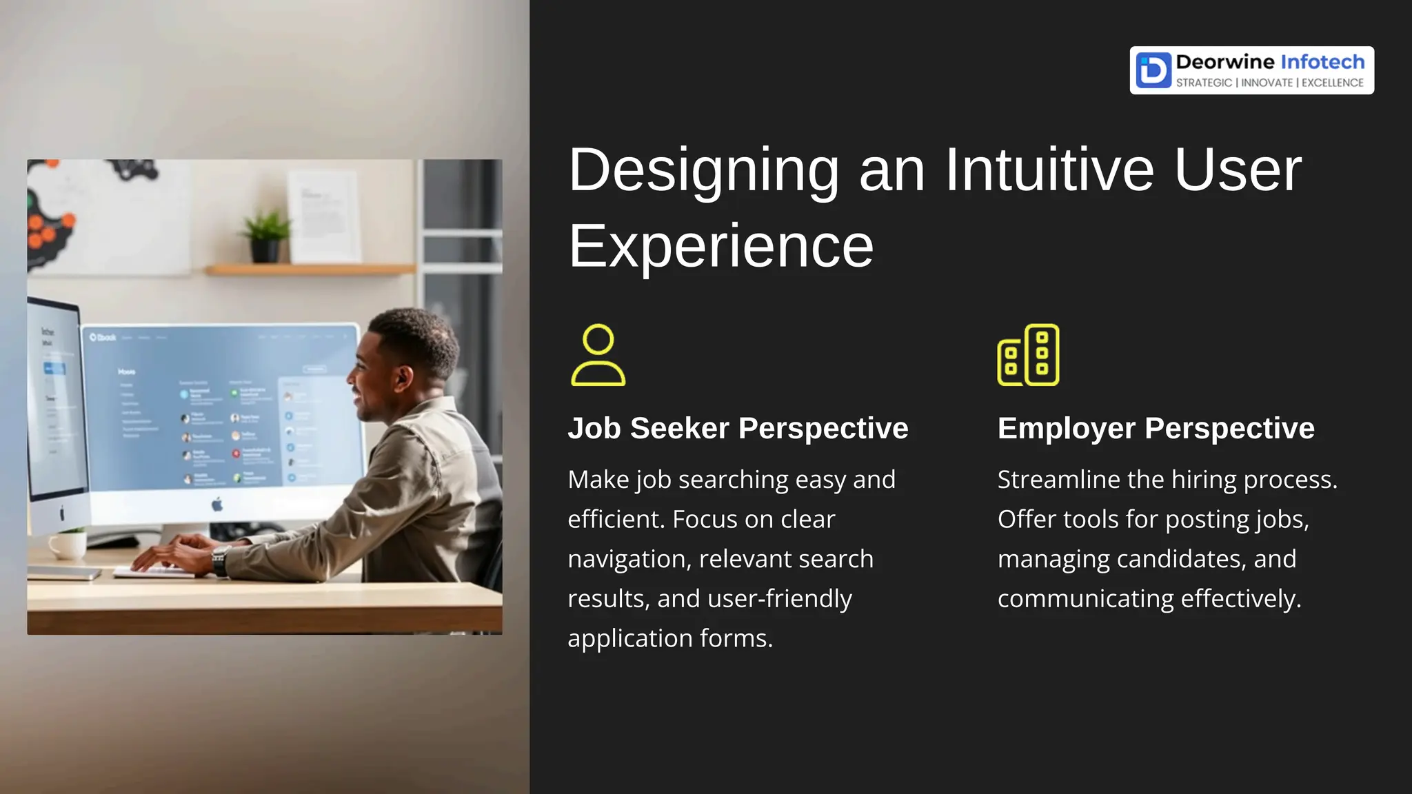 Designing an Intuitive User
Experience
Job Seeker Perspective
Make job searching easy and
efficient. Focus on clear
navigation, relevant search
results, and user-friendly
application forms.
Employer Perspective
Streamline the hiring process.
Offer tools for posting jobs,
managing candidates, and
communicating effectively.
 