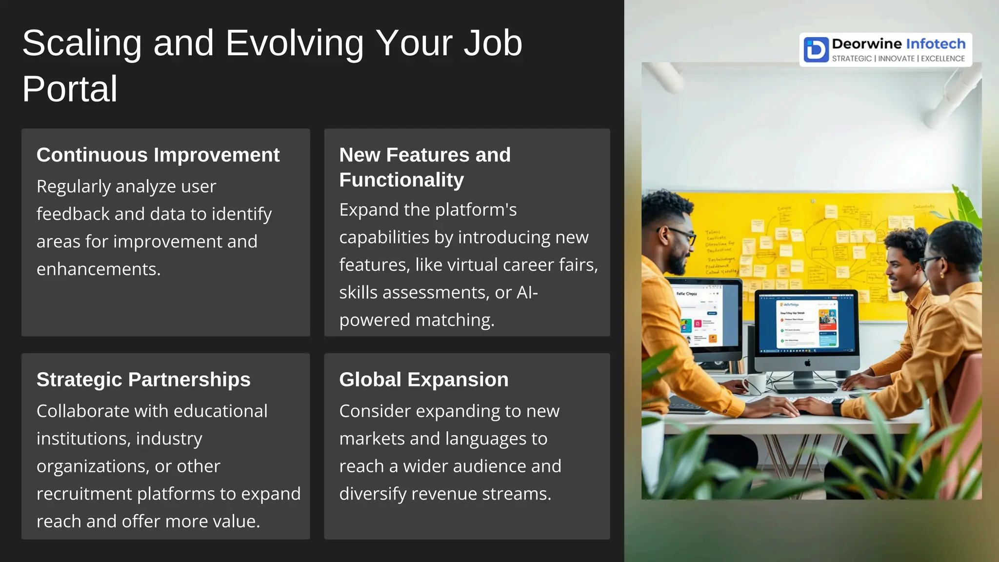 Scaling and Evolving Your Job
Portal
Continuous Improvement
Regularly analyze user
feedback and data to identify
areas for improvement and
enhancements.
New Features and
Functionality
Expand the platform's
capabilities by introducing new
features, like virtual career fairs,
skills assessments, or AI-
powered matching.
Strategic Partnerships
Collaborate with educational
institutions, industry
organizations, or other
recruitment platforms to expand
reach and offer more value.
Global Expansion
Consider expanding to new
markets and languages to
reach a wider audience and
diversify revenue streams.
 