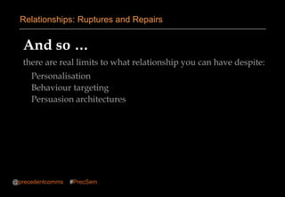 And so …
there are real limits to what relationship you can have despite:
Personalisation
Behaviour targeting
Persuasion architectures
Relationships: Ruptures and Repairs
@precedentcomms #PrecSem
 