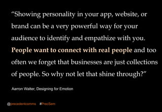 Building brand awareness 2013
―Showing personality in your app, website, or
brand can be a very powerful way for your
audience to identify and empathize with you.
People want to connect with real people and too
often we forget that businesses are just collections
of people. So why not let that shine through?‖
Aarron Walter, Designing for Emotion
@precedentcomms #PrecSem
 