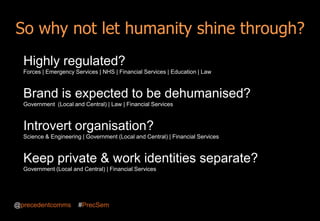 Building brand awareness 2013
Highly regulated?
Forces | Emergency Services | NHS | Financial Services | Education | Law
Brand is expected to be dehumanised?
Government (Local and Central) | Law | Financial Services
Introvert organisation?
Science & Engineering | Government (Local and Central) | Financial Services
So why not let humanity shine through?
Keep private & work identities separate?
Government (Local and Central) | Financial Services
@precedentcomms #PrecSem
 