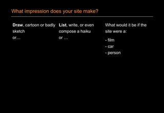 Draw, cartoon or badly
sketch
or…
List, write, or even
compose a haiku
or …
What would it be if the
site were a:
- film
- car
- person
What impression does your site make?
 