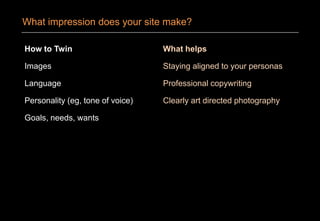 How to Twin
Images
Language
Personality (eg, tone of voice)
Goals, needs, wants
What helps
Staying aligned to your personas
Professional copywriting
Clearly art directed photography
What impression does your site make?
 