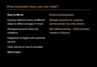 How to Mirror
Express different tones at different
steps to reflect changes in mood
Recognising when there are
problems
Integration of digital with customer
service
Clear advice on how to escalate
What helps
End-to-end processes
Multiple channels for customer
service (email, live chat, phone)
Non-defensiveness - defensiveness
creates a distance
What impression does your site make?
 