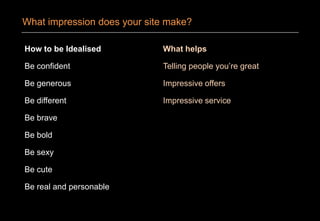 How to be Idealised
Be confident
Be generous
Be different
Be brave
Be bold
Be sexy
Be cute
Be real and personable
What helps
Telling people you’re great
Impressive offers
Impressive service
What impression does your site make?
 