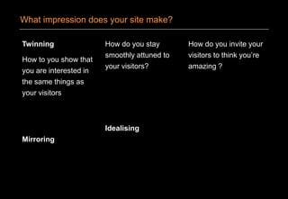 Twinning
How to you show that
you are interested in
the same things as
your visitors
Mirroring
How do you stay
smoothly attuned to
your visitors?
Idealising
How do you invite your
visitors to think you’re
amazing ?
What impression does your site make?
 