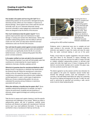 Creating A Leak-Free Water
Containment Tank

How durable is the system and how long will it last? Some
waterproofing systems can be punctured or damaged during the
shotcrete process. Others are more resistant or impervious to
physical damage. Some systems have a finite useful life and will
eventually crack, dry out or otherwise deteriorate, leaving
structures vulnerable to water leakage and contamination while
others are designed to last the lifetime of the structure.
How much maintenance does the system require? Some
systems require periodic repair and maintenance to repair
damage or cracking and maintain their effectiveness. Others, like
crystalline waterproofing systems, have the ability to self-seal
cracks over time, which can help reduce downtime and save
maintenance costs over the life of the structure.
How well does the system protect against corrosion protection?
The corrosion of steel reinforcements by water and waterborne
contaminants can significantly shorten the life of a concrete
tanked structure. Look for a waterproofing system that offers
proven corrosion protection.
Is the system certified non-toxic and safe for the environment?
This is especially important if your tank will hold potable water that
could become contaminated by the inward migration of
waterborne chemicals, chlorides, sulphates and silt.
What kind of guarantee does the manufacturer/distributor offer?
Always choose a manufacturer or distributor that stands behind
the products they sell. Follow the manufacturer’s instructions
closely, as this can impact the warranty. For example, some
manufacturers only guarantee their products when installed by
certified applicators or used in certain types of applications.
Before you choose a waterproofing system, be sure you
understand the warranty and any limitations or restrictions
associated with each one.

ACI-certified nozzleman applying
shotcrete with KIM®

Investing the time to
research, compare and
select the best
waterproofing system
for your shotcrete tank
will save you a lot of
time and expense in
years to come. And
regardless of which
system you decide on,
you’ll get best results by
adhering to the
American Concrete
Institute’s standards and

working with an ACI-certified nozzleman.
Problems, which it determined were due to unstable soil and
major cracking in the concrete. On two separate occasions,
shotcrete was applied to repair the cracks and stop the water
flow, but water continued leaking in and out of the pond.
Finally, a local ready-mix supplier suggested a two-part solution:
add nylon fibres to the shotcrete to reduce shrinkage and
cracking during curing and minimize the width of cracks, and add
an integral crystalline waterproofing product to self-seal small
cracks and voids that might occur in future. In keeping with the
district’s environmental mandate and to protect the grass carp,
non-toxic products would be used in the repair.
The district agreed to try this solution and the new shotcrete mix
was applied to the pond. An inspection several months later
showed that although another crack had developed in the
concrete, it had self-sealed itself below the water line, protecting
the pond from leaking and keeping the fish safe. To date, the carp
pond is performing as specified and providing a safe, secure
winter home for these hardworking fish.

What other attributes or benefits does the system offer? Some
crystalline waterproofing admixtures, for example, can help to
improve the performance, durability and wet properties of
shotcrete, protect against shrinkage and cracking and control
rebounding.
Take the time to assess each system, bearing in mind the specific
requirements and challenges of your project. Before you select a
waterproofing system, ask lots of questions, carefully review
brochures and literature and speak with manufacturers’ technical
service reps if you need additional information. It may even be
worthwhile to have a manufacturer’s field rep visit the site.

1645 East Kent Avenue, Vancouver BC, Canada V5P 2S8 | TEL 1.604.324.8280 | TOLL FREE 1.800.267.8280 | WEB kryton.com
© 2008 Kryton International, Inc. All rights reserved.

3

 