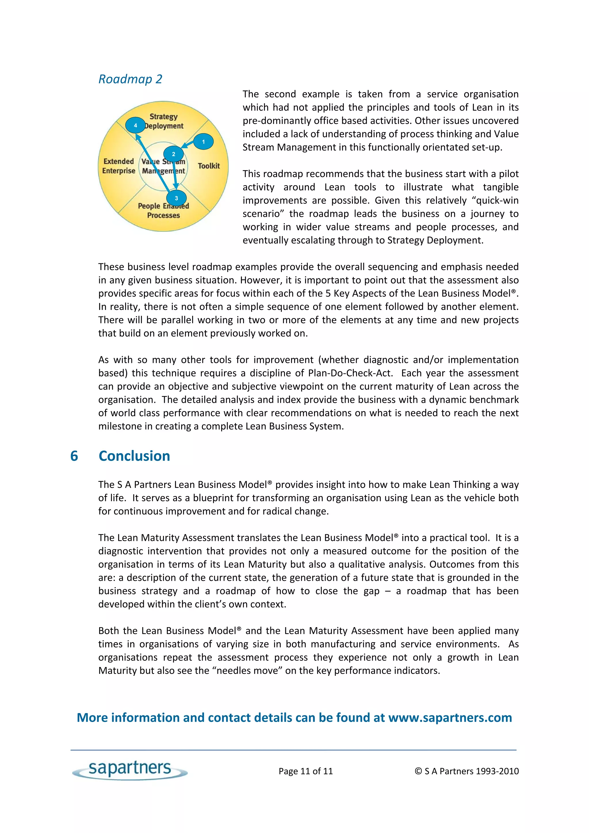 Roadmap 2 
                                           The  second  example  is  taken  from  a  service  organisation 
                                           which  had  not  applied  the  principles  and  tools  of  Lean  in  its 
                4
                                           pre‐dominantly office based activities. Other issues uncovered 
                                           included a lack of understanding of process thinking and Value 
                                 1
                                           Stream Management in this functionally orientated set‐up. 
                         2
                                            
                                           This roadmap recommends that the business start with a pilot 
                                           activity  around  Lean  tools  to  illustrate  what  tangible 
                          3
                                           improvements  are  possible.  Given  this  relatively  “quick‐win 
                                           scenario”  the  roadmap  leads  the  business  on  a  journey  to 
                                           working  in  wider  value  streams  and  people  processes,  and 
                                           eventually escalating through to Strategy Deployment. 
        
       These business level roadmap examples provide the overall sequencing and emphasis needed 
       in any given business situation. However, it is important to point out that the assessment also 
       provides specific areas for focus within each of the 5 Key Aspects of the Lean Business Model®. 
       In reality, there is not often a simple sequence of one element followed by another element.  
       There  will  be  parallel  working  in  two  or  more  of  the  elements  at  any  time  and  new  projects 
       that build on an element previously worked on.   
        
       As  with  so  many  other  tools  for  improvement  (whether  diagnostic  and/or  implementation 
       based)  this  technique  requires  a  discipline  of  Plan‐Do‐Check‐Act.    Each  year  the  assessment 
       can provide an objective and subjective viewpoint on the current maturity of Lean across the 
       organisation.  The detailed analysis and index provide the business with a dynamic benchmark 
       of world class performance with clear recommendations on what is needed to reach the next 
       milestone in creating a complete Lean Business System. 
        
6      Conclusion 
       The S A Partners Lean Business Model® provides insight into how to make Lean Thinking a way 
       of life.  It serves as a blueprint for transforming an organisation using Lean as the vehicle both 
       for continuous improvement and for radical change. 
        
       The Lean Maturity Assessment translates the Lean Business Model® into a practical tool.  It is a 
       diagnostic  intervention  that  provides  not  only  a  measured  outcome  for  the  position  of  the 
       organisation in terms of its Lean Maturity but also a qualitative analysis. Outcomes from this 
       are: a description of the current state, the generation of a future state that is grounded in the 
       business  strategy  and  a  roadmap  of  how  to  close  the  gap  –  a  roadmap  that  has  been 
       developed within the client’s own context. 
        
       Both  the  Lean  Business  Model®  and  the  Lean  Maturity  Assessment  have  been  applied  many 
       times  in  organisations  of  varying  size  in  both  manufacturing  and  service  environments.    As 
       organisations  repeat  the  assessment  process  they  experience  not  only  a  growth  in  Lean 
       Maturity but also see the “needles move” on the key performance indicators. 
 
    More information and contact details can be found at www.sapartners.com 


                                                       Page 11 of 11                                 © S A Partners 1993‐2010 
 
