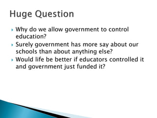  Why do we allow government to control
education?
 Surely government has more say about our
schools than about anything else?
 Would life be better if educators controlled it
and government just funded it?
 
