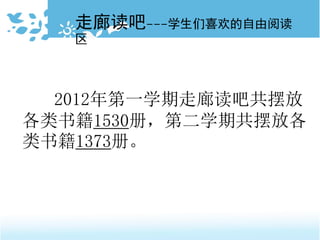 2012年第一学期走廊读吧共摆放
各类书籍1530册，第二学期共摆放各
类书籍1373册。
走廊读吧---学生们喜欢的自由阅读
区
 
