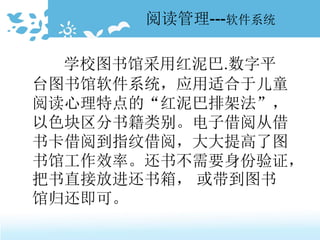阅读管理---软件系统
学校图书馆采用红泥巴.数字平
台图书馆软件系统，应用适合于儿童
阅读心理特点的“红泥巴排架法”，
以色块区分书籍类别。电子借阅从借
书卡借阅到指纹借阅，大大提高了图
书馆工作效率。还书不需要身份验证，
把书直接放进还书箱， 或带到图书
馆归还即可。
 