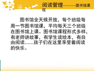 阅读管理------图书馆课
程
图书馆全天候开放，每个班级每
周一节图书馆课，平均每天三个班级
在图书馆上课。图书馆课程形式多样，
有老师讲故事，有学生读绘本，有自
由阅读......孩子们在这里享受着阅读
的快乐。
 