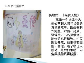吴敏仪：《猫女天使》
这是一个讲述小天
使仙蒂到人间寻找美的
真谛的故事。图画书制
作完整，封面、封底、
蝴蝶页、书名页俱全，
制作的也很精致。内页
图文并茂，故事情节完
整、合理、看了很让人
感动，最后仙蒂明白内
心美才是真正的美。望湖小学美术教师 石雪丽
手绘书获奖作品
 
