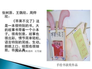 张树原、王魏欣、周烨
欣：
《苹果不见了》这
是一本很特别的书，大
的故事书带着一个小本
子，很有创意。故事也
很出彩，情节简单轻松，
语言特别的简练、生动，
朗朗上口。绘图也很细
致，非常认真。望湖小学美术教师 石雪丽
手绘书获奖作品
 
