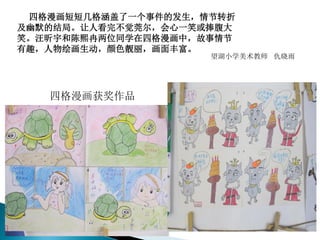 四格漫画短短几格涵盖了一个事件的发生，情节转折
及幽默的结局。让人看完不觉莞尔，会心一笑或捧腹大
笑。汪昕宇和陈熙冉两位同学在四格漫画中，故事情节
有趣，人物绘画生动，颜色靓丽，画面丰富。
望湖小学美术教师 仇晓雨
四格漫画获奖作品
 