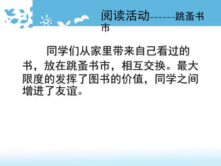 阅读活动------跳蚤书
市
同学们从家里带来自己看过的
书，放在跳蚤书市，相互交换。最大
限度的发挥了图书的价值，同学之间
增进了友谊。
 