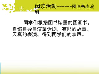 同学们根据图书馆里的图画书，
自编自导自演童话剧，有趣的故事、
天真的表演，得到同学们的掌声。
阅读活动------图画书表演
剧
 
