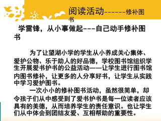 学雷锋，从小事做起---自己动手修补图
书
为了让望湖小学的学生从小养成关心集体、
爱护公物、乐于助人的好品德，学校图书馆组织学
生开展爱书护书的公益活动——让学生进行图书馆
内图书修补，让更多的人分享好书，让学生从实践
中学习爱护图书。
一次小小的修补图书活动，虽然很简单，却
令孩子们从中感受到了爱书护书是每一位读者应该
具有的美德，从而培养学生的责任意识。也让学生
们从中体会到团结友爱、互相帮助的重要性。
阅读活动------修补图
书
 