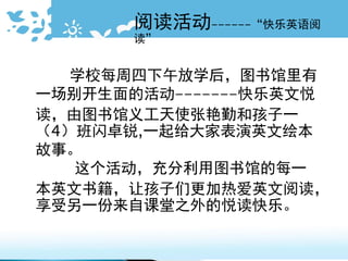 阅读活动------“快乐英语阅
读”
学校每周四下午放学后，图书馆里有
一场别开生面的活动-------快乐英文悦
读，由图书馆义工天使张艳勤和孩子一
（4）班闪卓锐,一起给大家表演英文绘本
故事。
这个活动，充分利用图书馆的每一
本英文书籍，让孩子们更加热爱英文阅读，
享受另一份来自课堂之外的悦读快乐。
 