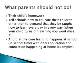 Their child’s homework
 Tell schools how to educate their children
other than to demand that they be taught
how to learn every day in every way (When
your child turns off learning you wont miss
it!)
 And that the core learning happens at school
(in school time) with only application and
connection happening at home (examples)
 