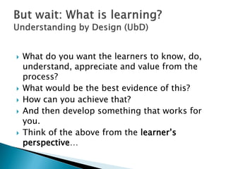 What do you want the learners to know, do,
understand, appreciate and value from the
process?
 What would be the best evidence of this?
 How can you achieve that?
 And then develop something that works for
you.
 Think of the above from the learner’s
perspective…
 