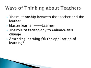  The relationship between the teacher and the
learner
 Master learner ----Learner
 The role of technology to enhance this
change
 Assessing learning OR the application of
learning?
 