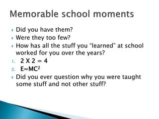  Did you have them?
 Were they too few?
 How has all the stuff you “learned” at school
worked for you over the years?
1. 2 X 2 = 4
2. E=MC2
 Did you ever question why you were taught
some stuff and not other stuff?
 