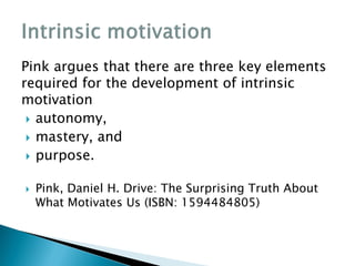 Pink argues that there are three key elements
required for the development of intrinsic
motivation
 autonomy,
 mastery, and
 purpose.
 Pink, Daniel H. Drive: The Surprising Truth About
What Motivates Us (ISBN: 1594484805)
 