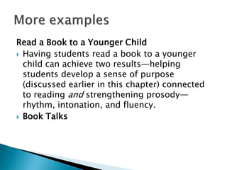 Read a Book to a Younger Child
 Having students read a book to a younger
child can achieve two results—helping
students develop a sense of purpose
(discussed earlier in this chapter) connected
to reading and strengthening prosody—
rhythm, intonation, and fluency.
 Book Talks
 