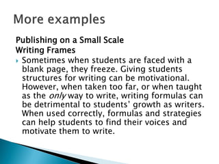 Publishing on a Small Scale
Writing Frames
 Sometimes when students are faced with a
blank page, they freeze. Giving students
structures for writing can be motivational.
However, when taken too far, or when taught
as the only way to write, writing formulas can
be detrimental to students’ growth as writers.
When used correctly, formulas and strategies
can help students to find their voices and
motivate them to write.
 