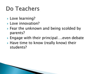  Love learning?
 Love innovation?
 Fear the unknown and being scolded by
parents?
 Engage with their principal….even debate
 Have time to know (really know) their
students?
 