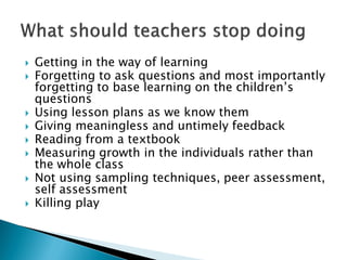  Getting in the way of learning
 Forgetting to ask questions and most importantly
forgetting to base learning on the children’s
questions
 Using lesson plans as we know them
 Giving meaningless and untimely feedback
 Reading from a textbook
 Measuring growth in the individuals rather than
the whole class
 Not using sampling techniques, peer assessment,
self assessment
 Killing play
 