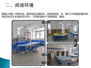 锦城小学是一所新办校，图书馆正在建设中，目前设有低、中、高三个年级段的图书坊，
共约200平方米,座位约150个，可同时容纳3个班级阅览、借阅。
 