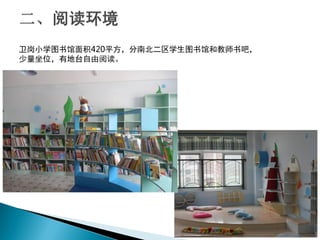 卫岗小学图书馆面积420平方，分南北二区学生图书馆和教师书吧，
少量坐位，有地台自由阅读。
 