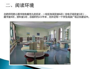 合肥师范附小图书馆有着悠久的历史，一校区有阅览室6间（含电子阅览室1间），
藏书室4间，资料室1间，总面积约420平米，另外还有一个学生阅读广场正在建设中。
 