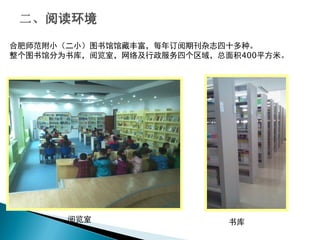 合肥师范附小（二小）图书馆馆藏丰富，每年订阅期刊杂志四十多种。
整个图书馆分为书库，阅览室，网络及行政服务四个区域，总面积400平方米。
阅览室 书库
 