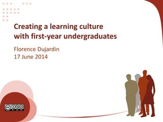 Creating a learning culture
with first-year undergraduates
Florence Dujardin
17 June 2014
 