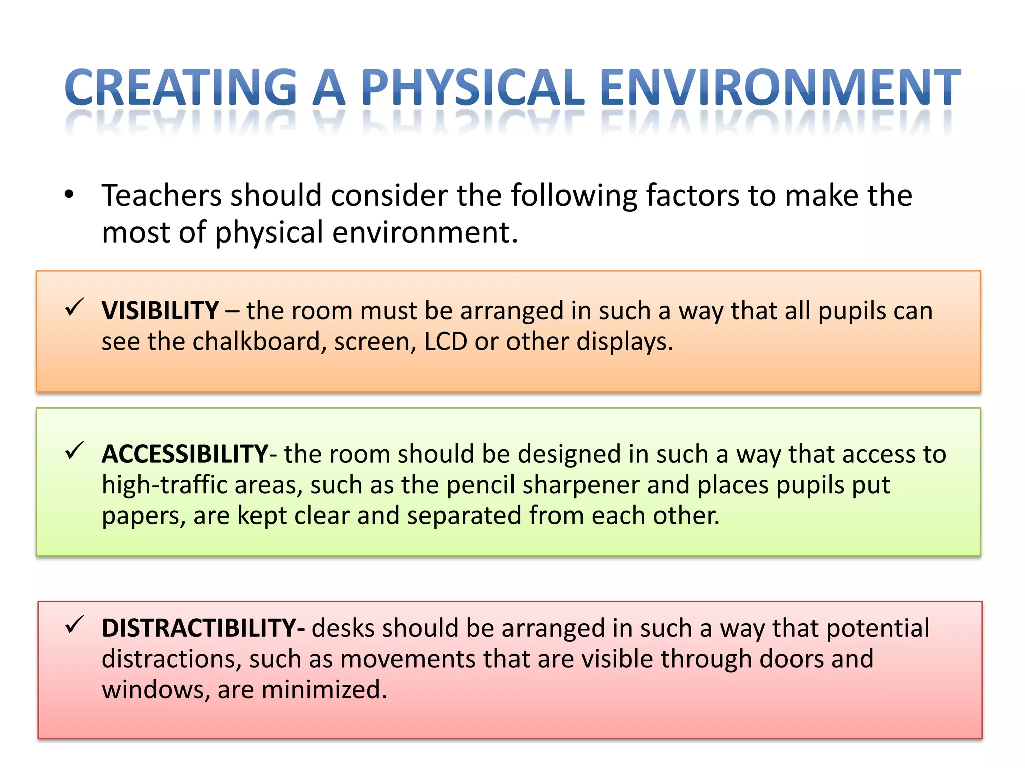 • Teachers should consider the following factors to make the
most of physical environment.
 VISIBILITY – the room must be arranged in such a way that all pupils can
see the chalkboard, screen, LCD or other displays.

 ACCESSIBILITY- the room should be designed in such a way that access to
high-traffic areas, such as the pencil sharpener and places pupils put
papers, are kept clear and separated from each other.

 DISTRACTIBILITY- desks should be arranged in such a way that potential
distractions, such as movements that are visible through doors and
windows, are minimized.

 