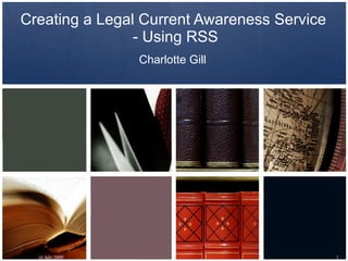 Creating a Legal Current Awareness Service
                - Using RSS
                 Charlotte Gill




  16 July 2009                               1
 