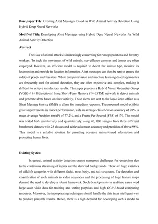 Base paper Title: Creating Alert Messages Based on Wild Animal Activity Detection Using
Hybrid Deep Neural Networks
Modified Title: Developing Alert Messages using Hybrid Deep Neural Networks for Wild
Animal Activity Detection
Abstract
The issue of animal attacks is increasingly concerning for rural populations and forestry
workers. To track the movement of wild animals, surveillance cameras and drones are often
employed. However, an efficient model is required to detect the animal type, monitor its
locomotion and provide its location information. Alert messages can then be sent to ensure the
safety of people and foresters. While computer vision and machine learning-based approaches
are frequently used for animal detection, they are often expensive and complex, making it
difficult to achieve satisfactory results. This paper presents a Hybrid Visual Geometry Group
(VGG)−19+ Bidirectional Long Short-Term Memory (Bi-LSTM) network to detect animals
and generate alerts based on their activity. These alerts are sent to the local forest office as a
Short Message Service (SMS) to allow for immediate response. The proposed model exhibits
great improvements in model performance, with an average classification accuracy of 98%, a
mean Average Precision (mAP) of 77.2%, and a Frame Per Second (FPS) of 170. The model
was tested both qualitatively and quantitatively using 40, 000 images from three different
benchmark datasets with 25 classes and achieved a mean accuracy and precision of above 98%.
This model is a reliable solution for providing accurate animal-based information and
protecting human lives.
Existing System
In general, animal activity detection creates numerous challenges for researchers due
to the continuous streaming of inputs and the cluttered backgrounds. There are huge varieties
of wildlife categories with different facial, nose, body, and tail structures. The detection and
classification of such animals in video sequences and the processing of huge feature maps
demand the need to develop a robust framework. Such developments in real-time cases need
large-scale video data for training and testing purposes and high GGPU-based computing
resources. Moreover, the incorporating techniques should handle the data in an intelligent way
to produce plausible results. Hence, there is a high demand for developing such a model to
 