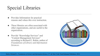 Special Libraries
● Provides Information for practical
reasons and values this over instruction.
● These libraries are oft...