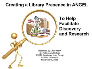 Presented by Chad Mairn  St. Petersburg College ANGEL Southeast User Group  Virtual Conference  November 6, 2008  Creating a Library Presence in ANGEL To Help  Facilitate Discovery and Research   