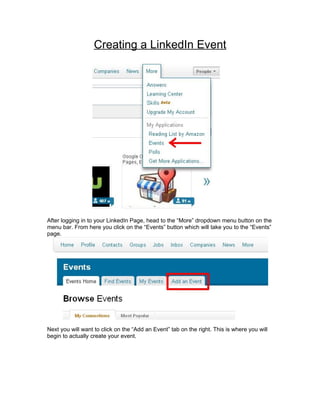 Creating a LinkedIn Event




After logging in to your LinkedIn Page, head to the “More” dropdown menu button on the
menu bar. From here you click on the “Events” button which will take you to the “Events”
page.




Next you will want to click on the “Add an Event” tab on the right. This is where you will
begin to actually create your event.
 