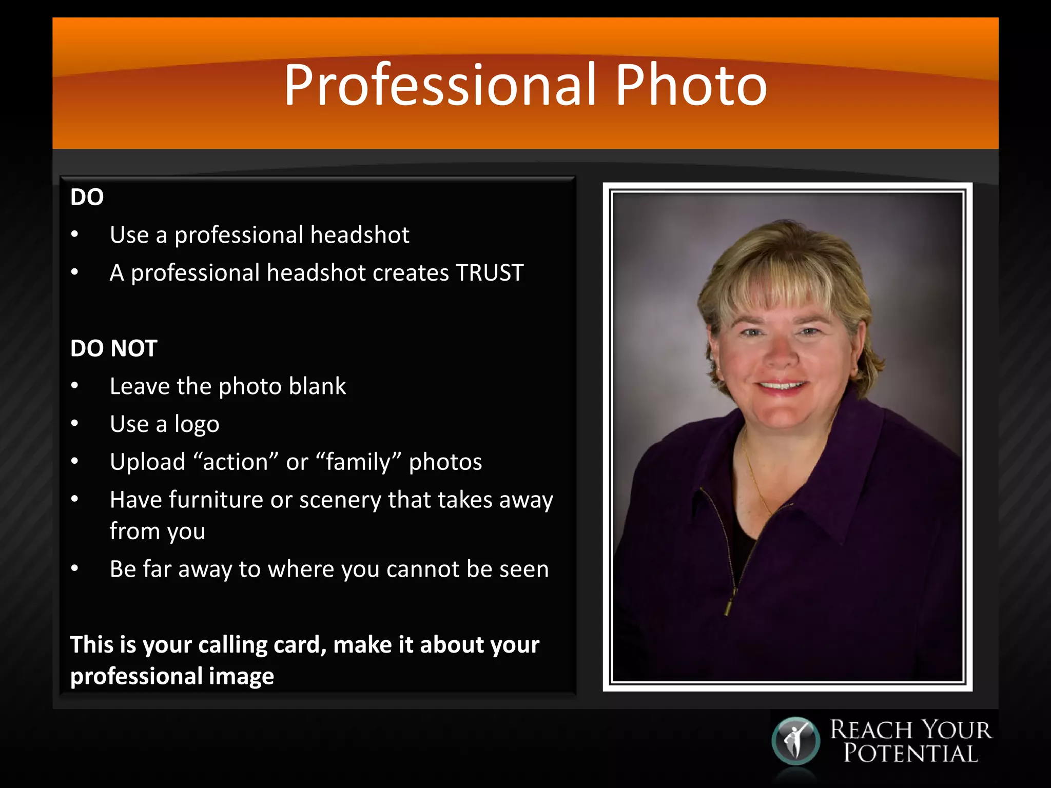 Professional Photo
DO
• Use a professional headshot
• A professional headshot creates TRUST
DO NOT
• Leave the photo blank
• Use a logo
• Upload “action” or “family” photos
• Have furniture or scenery that takes away
from you
• Be far away to where you cannot be seen
This is your calling card, make it about your
professional image

 