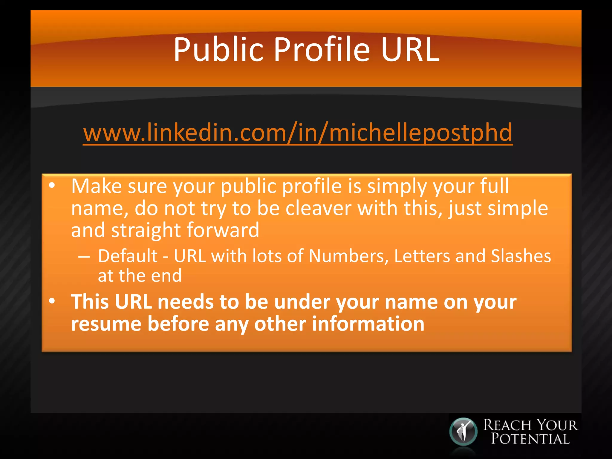 Public Profile URL
www.linkedin.com/in/michellepostphd
• Make sure your public profile is simply your full
name, do not try to be cleaver with this, just simple
and straight forward

– Default - URL with lots of Numbers, Letters and Slashes
at the end

• This URL needs to be under your name on your
resume before any other information

 