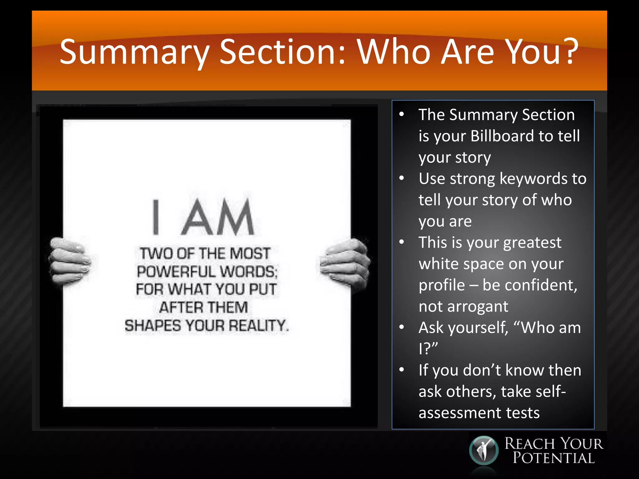 Summary Section: Who Are You?
• The Summary Section
is your Billboard to tell
your story
• Use strong keywords to
tell your story of who
you are
• This is your greatest
white space on your
profile – be confident,
not arrogant
• Ask yourself, “Who am
I?”
• If you don’t know then
ask others, take selfassessment tests

 