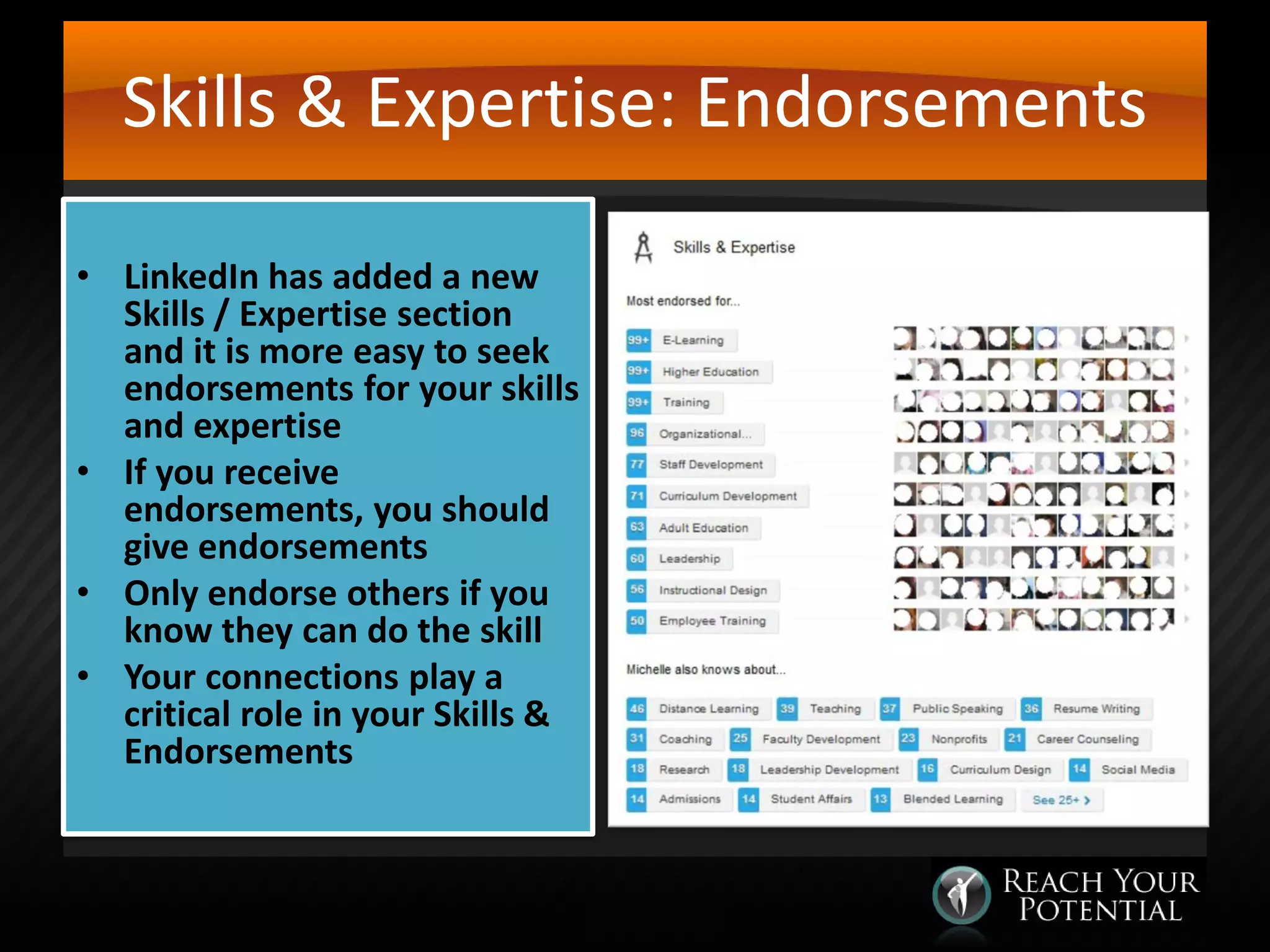 Skills & Expertise: Endorsements
• LinkedIn has added a new
Skills / Expertise section
and it is more easy to seek
endorsements for your skills
and expertise
• If you receive
endorsements, you should
give endorsements
• Only endorse others if you
know they can do the skill
• Your connections play a
critical role in your Skills &
Endorsements

 