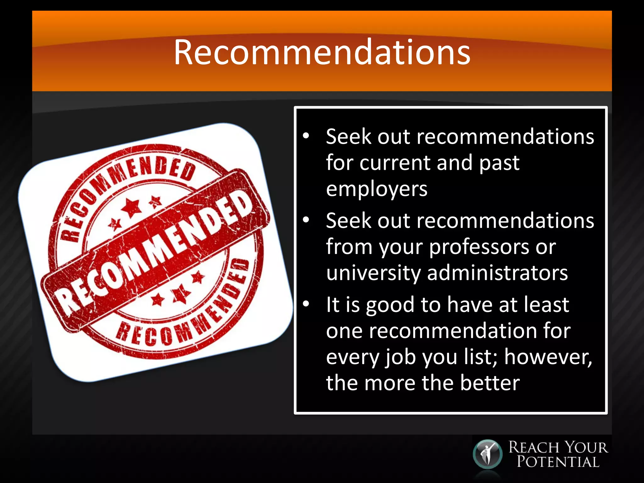 Recommendations
• Seek out recommendations
for current and past
employers
• Seek out recommendations
from your professors or
university administrators
• It is good to have at least
one recommendation for
every job you list; however,
the more the better

 