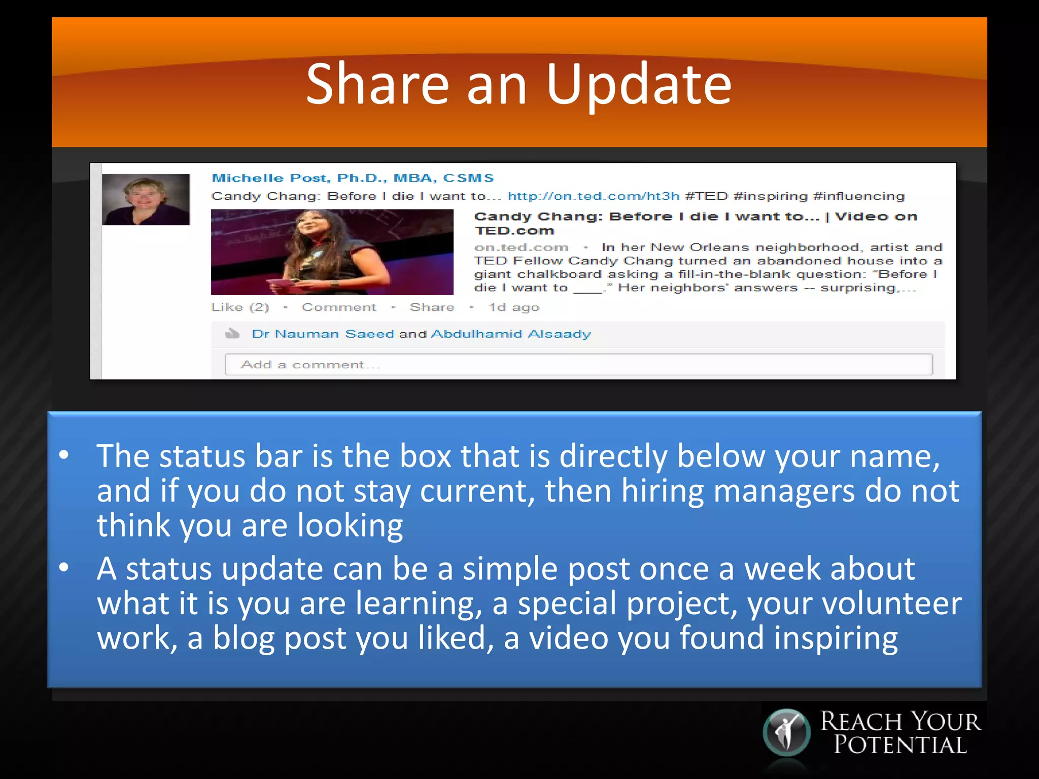 Share an Update

• The status bar is the box that is directly below your name,
and if you do not stay current, then hiring managers do not
think you are looking
• A status update can be a simple post once a week about
what it is you are learning, a special project, your volunteer
work, a blog post you liked, a video you found inspiring

 